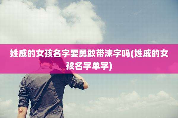 姓戚的女孩名字要勇敢带沫字吗(姓戚的女孩名字单字)