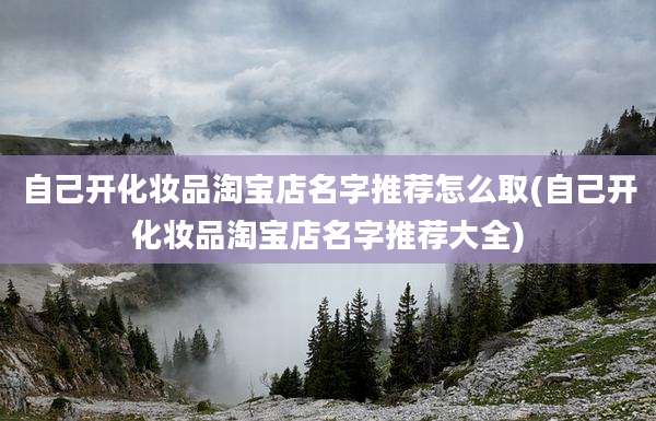 自己开化妆品淘宝店名字推荐怎么取(自己开化妆品淘宝店名字推荐大全)