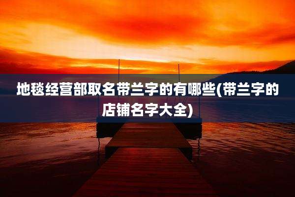 地毯经营部取名带兰字的有哪些(带兰字的店铺名字大全)