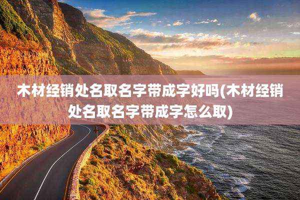 木材经销处名取名字带成字好吗(木材经销处名取名字带成字怎么取)