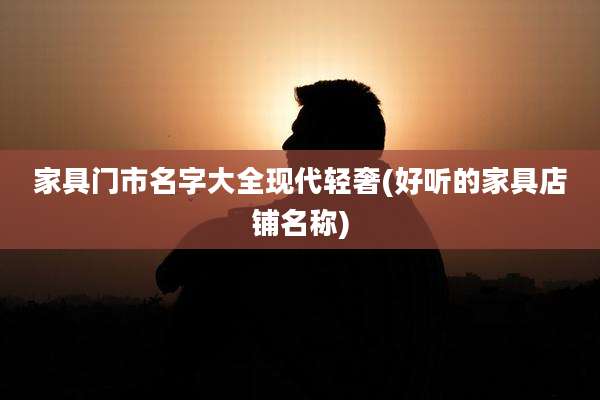 家具门市名字大全现代轻奢(好听的家具店铺名称)
