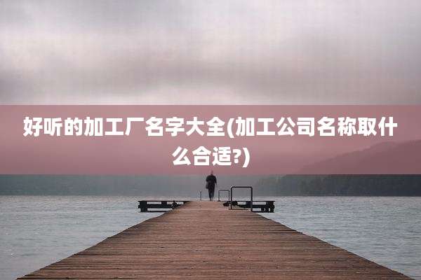 好听的加工厂名字大全(加工公司名称取什么合适?)