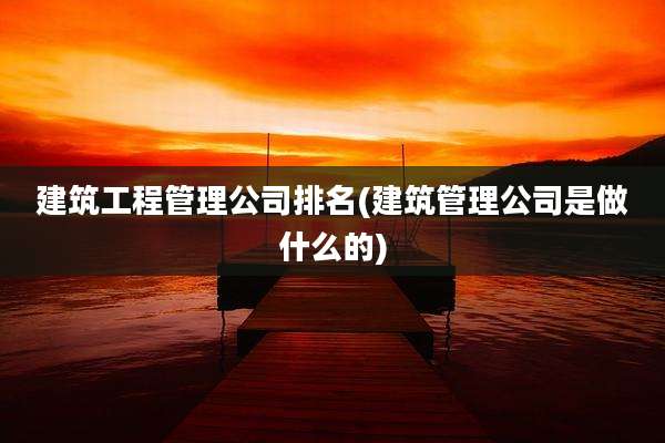 建筑工程管理公司排名(建筑管理公司是做什么的)