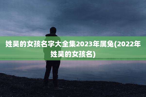 姓吴的女孩名字大全集2023年属兔(2022年姓吴的女孩名)