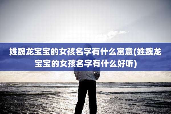 姓魏龙宝宝的女孩名字有什么寓意(姓魏龙宝宝的女孩名字有什么好听)