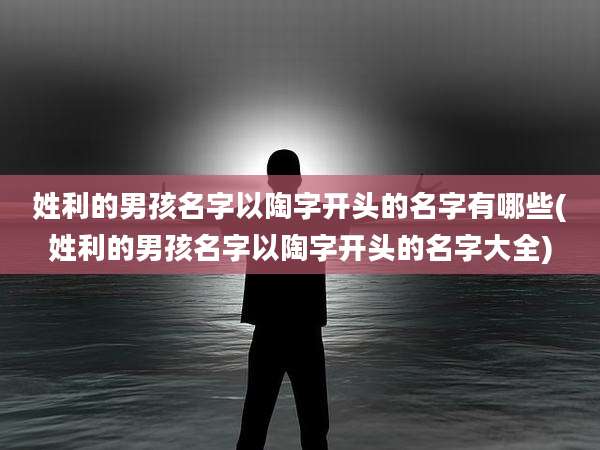 姓利的男孩名字以陶字开头的名字有哪些(姓利的男孩名字以陶字开头的名字大全)