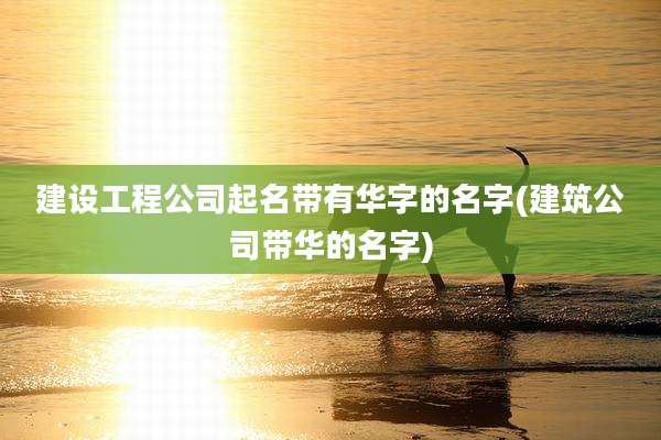 建设工程公司起名带有华字的名字(建筑公司带华的名字)