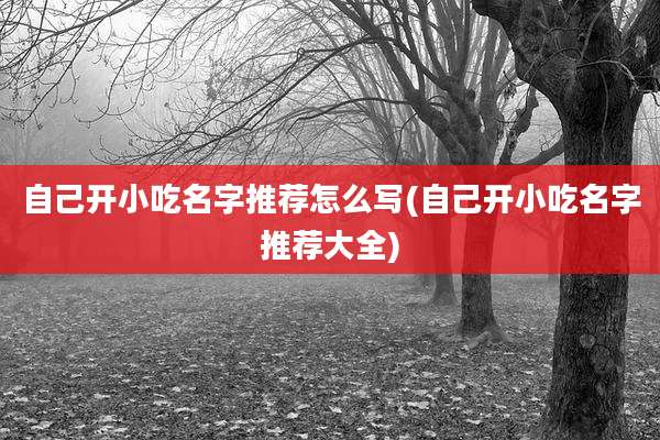 自己开小吃名字推荐怎么写(自己开小吃名字推荐大全)