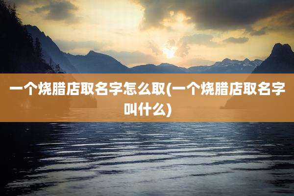 一个烧腊店取名字怎么取(一个烧腊店取名字叫什么)