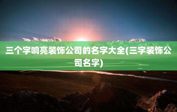 三个字响亮装饰公司的名字大全(三字装饰公司名字)
