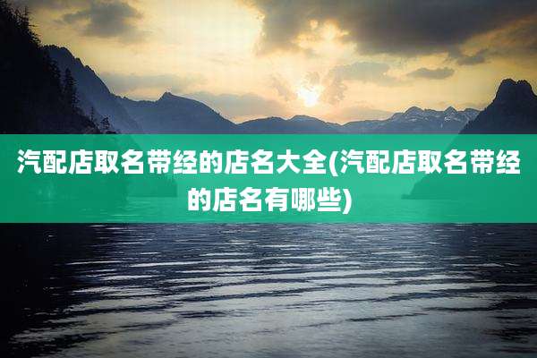 汽配店取名带经的店名大全(汽配店取名带经的店名有哪些)