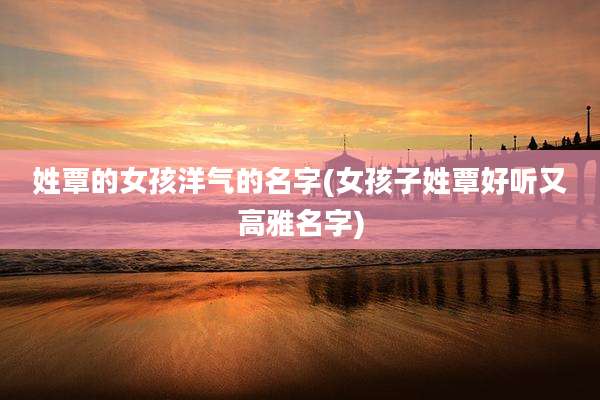 姓覃的女孩洋气的名字(女孩子姓覃好听又高雅名字)