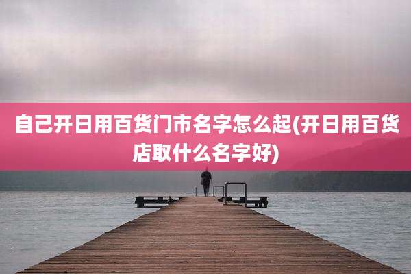 自己开日用百货门市名字怎么起(开日用百货店取什么名字好)