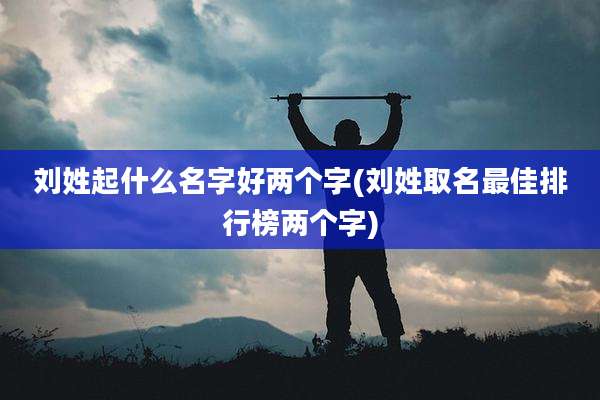 刘姓起什么名字好两个字(刘姓取名最佳排行榜两个字)