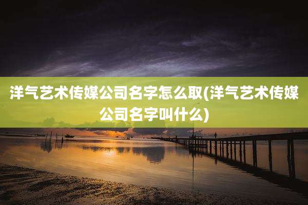 洋气艺术传媒公司名字怎么取(洋气艺术传媒公司名字叫什么)