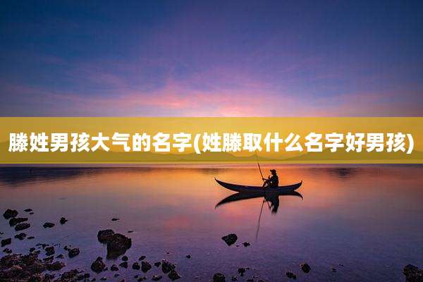 滕姓男孩大气的名字(姓滕取什么名字好男孩)