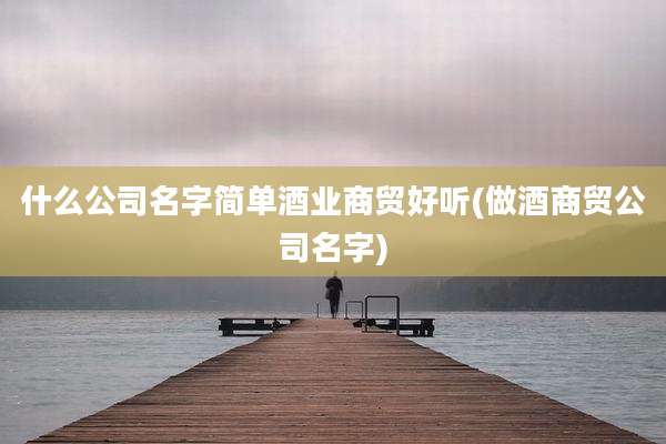 什么公司名字简单酒业商贸好听(做酒商贸公司名字)