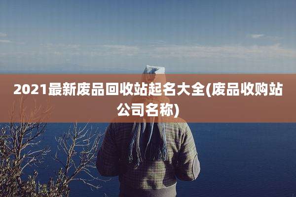 2021最新废品回收站起名大全(废品收购站公司名称)
