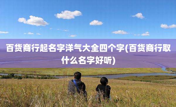 百货商行起名字洋气大全四个字(百货商行取什么名字好听)