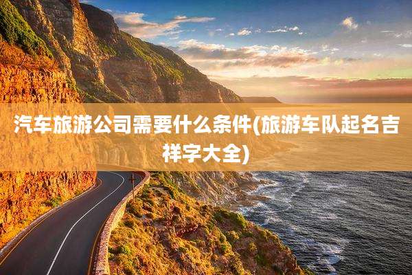 汽车旅游公司需要什么条件(旅游车队起名吉祥字大全)