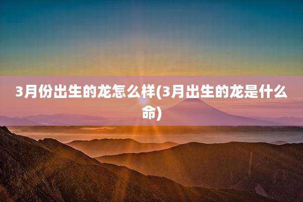 3月份出生的龙怎么样(3月出生的龙是什么命)