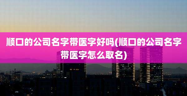 顺口的公司名字带医字好吗(顺口的公司名字带医字怎么取名)