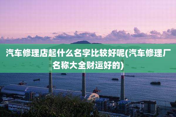 汽车修理店起什么名字比较好呢(汽车修理厂名称大全财运好的)