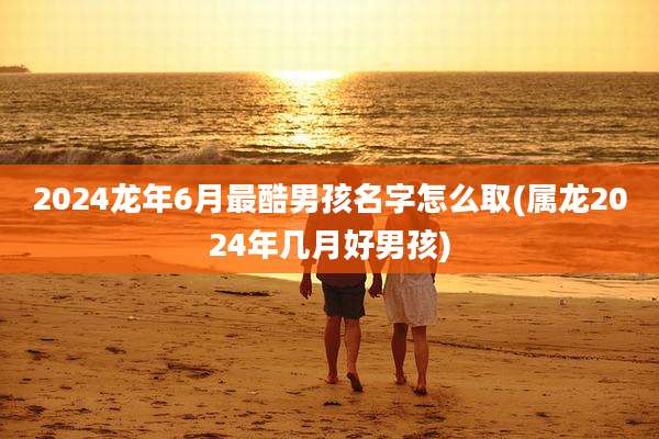 2024龙年6月最酷男孩名字怎么取(属龙2024年几月好男孩)