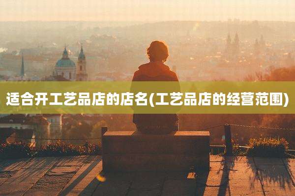 适合开工艺品店的店名(工艺品店的经营范围)