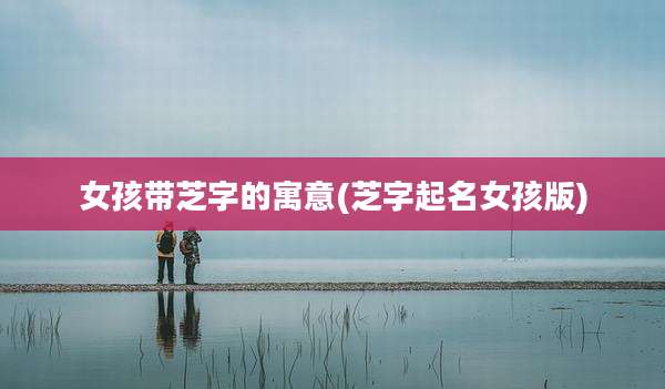 女孩带芝字的寓意(芝字起名女孩版)