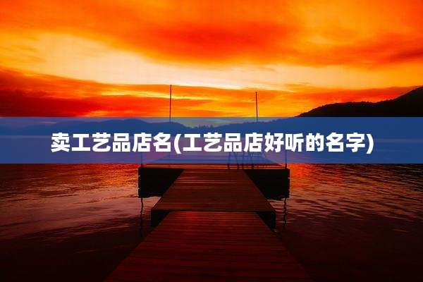 卖工艺品店名(工艺品店好听的名字)