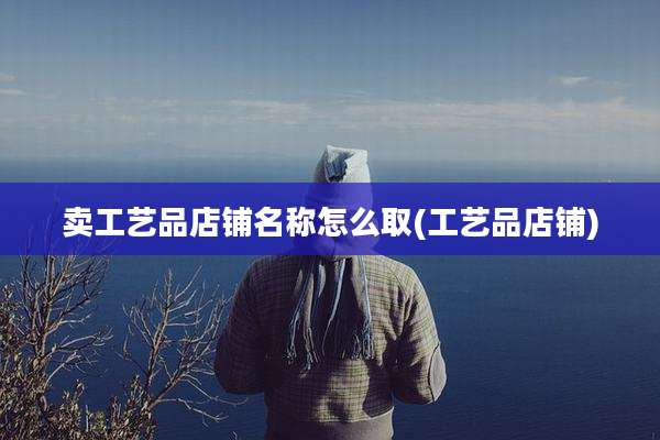 卖工艺品店铺名称怎么取(工艺品店铺)
