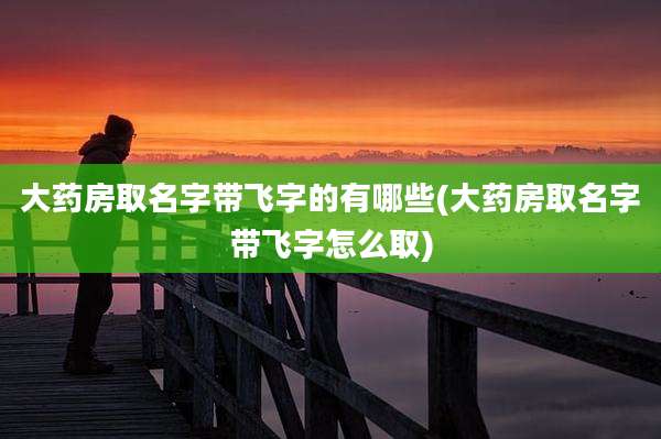 大药房取名字带飞字的有哪些(大药房取名字带飞字怎么取)