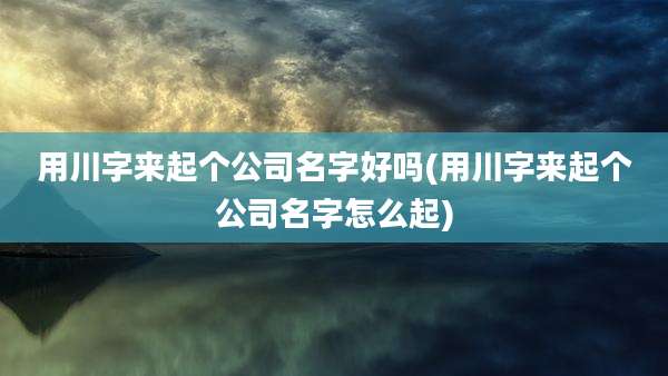 用川字来起个公司名字好吗(用川字来起个公司名字怎么起)