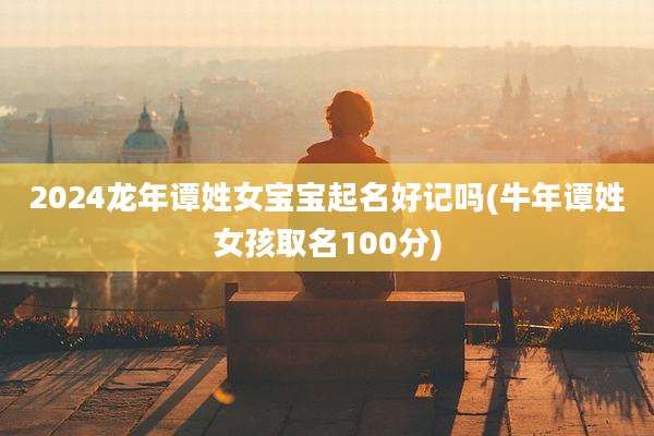 2024龙年谭姓女宝宝起名好记吗(牛年谭姓女孩取名100分)