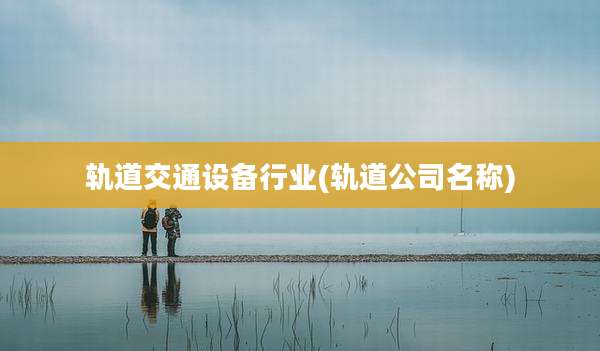 轨道交通设备行业(轨道公司名称)