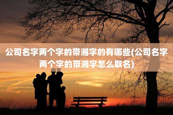 公司名字两个字的带湘字的有哪些(公司名字两个字的带湘字怎么取名)