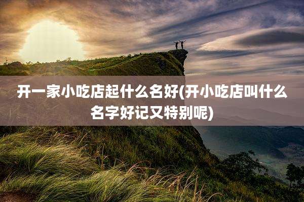 开一家小吃店起什么名好(开小吃店叫什么名字好记又特别呢)