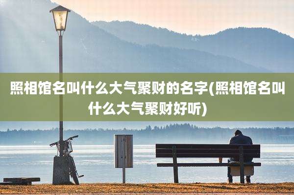 照相馆名叫什么大气聚财的名字(照相馆名叫什么大气聚财好听)