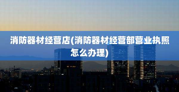 消防器材经营店(消防器材经营部营业执照怎么办理)