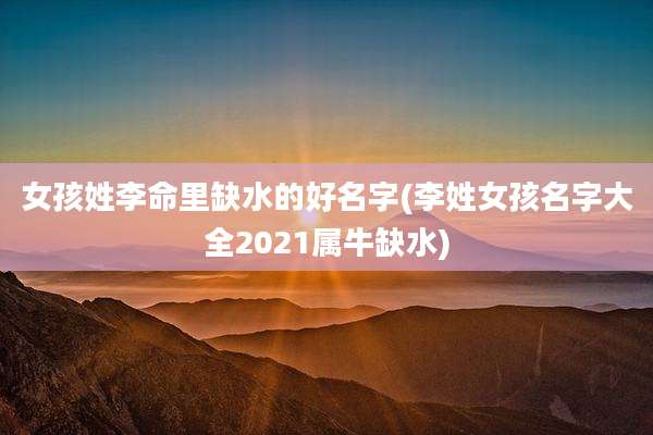 女孩姓李命里缺水的好名字(李姓女孩名字大全2021属牛缺水)