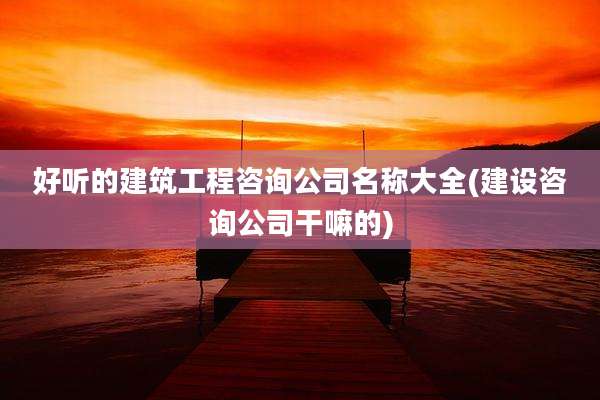 好听的建筑工程咨询公司名称大全(建设咨询公司干嘛的)
