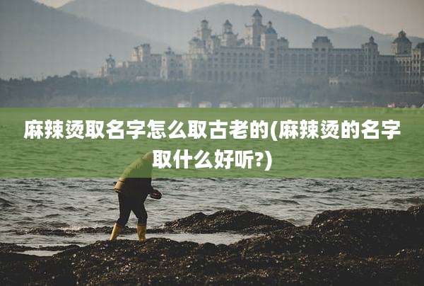 麻辣烫取名字怎么取古老的(麻辣烫的名字取什么好听?)