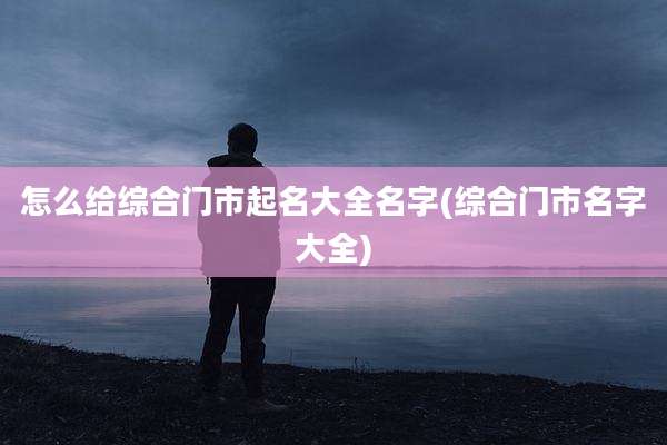 怎么给综合门市起名大全名字(综合门市名字大全)