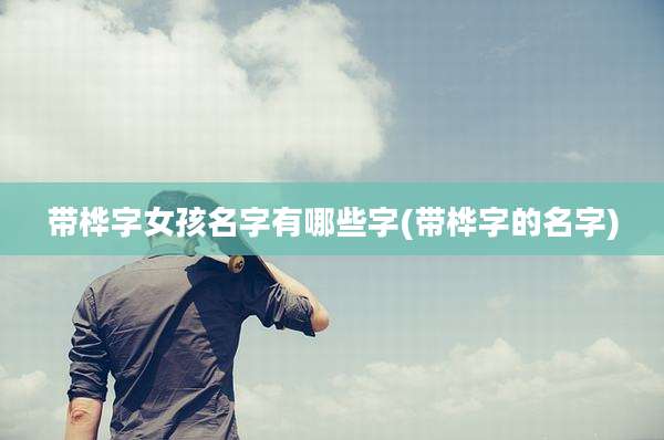 带桦字女孩名字有哪些字(带桦字的名字)