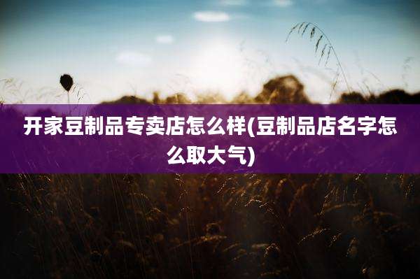 开家豆制品专卖店怎么样(豆制品店名字怎么取大气)
