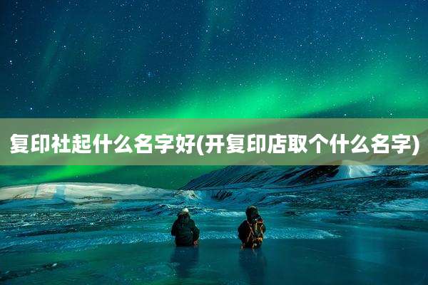 复印社起什么名字好(开复印店取个什么名字)