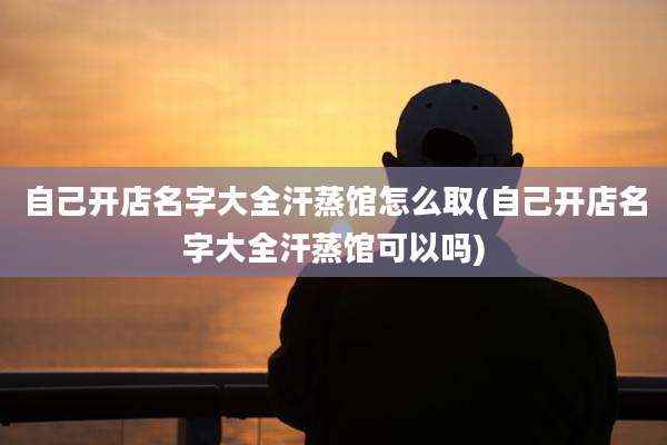 自己开店名字大全汗蒸馆怎么取(自己开店名字大全汗蒸馆可以吗)