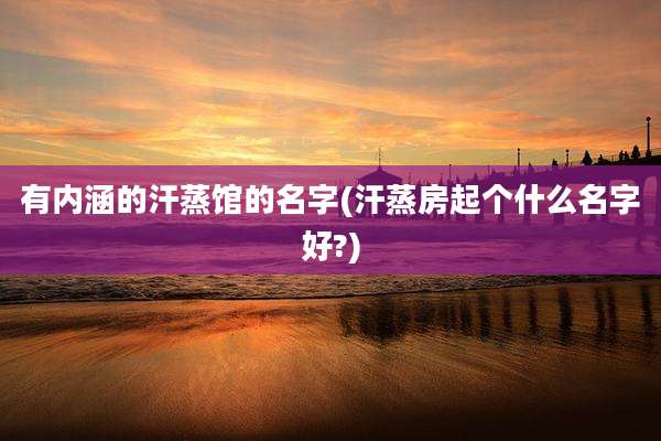 有内涵的汗蒸馆的名字(汗蒸房起个什么名字好?)