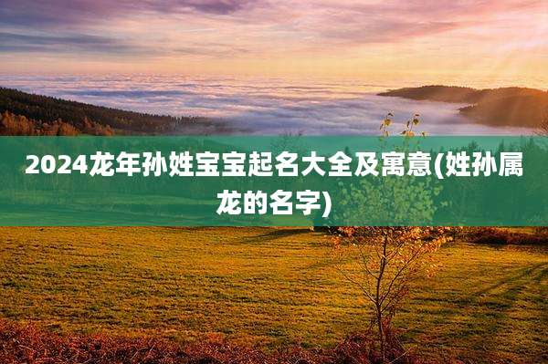 2024龙年孙姓宝宝起名大全及寓意(姓孙属龙的名字)